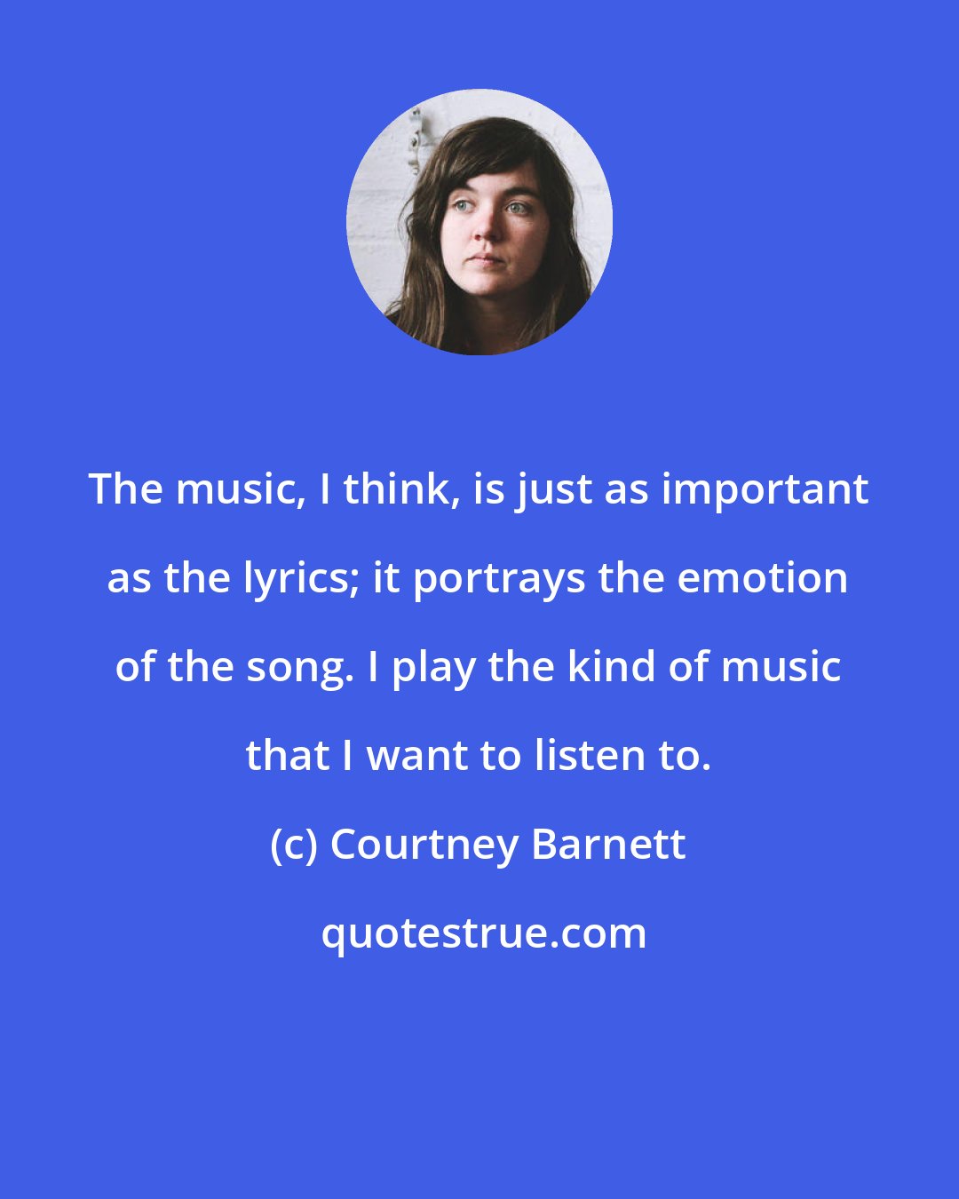 Courtney Barnett: The music, I think, is just as important as the lyrics; it portrays the emotion of the song. I play the kind of music that I want to listen to.