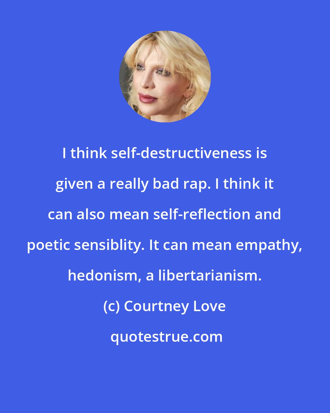 Courtney Love: I think self-destructiveness is given a really bad rap. I think it can also mean self-reflection and poetic sensiblity. It can mean empathy, hedonism, a libertarianism.