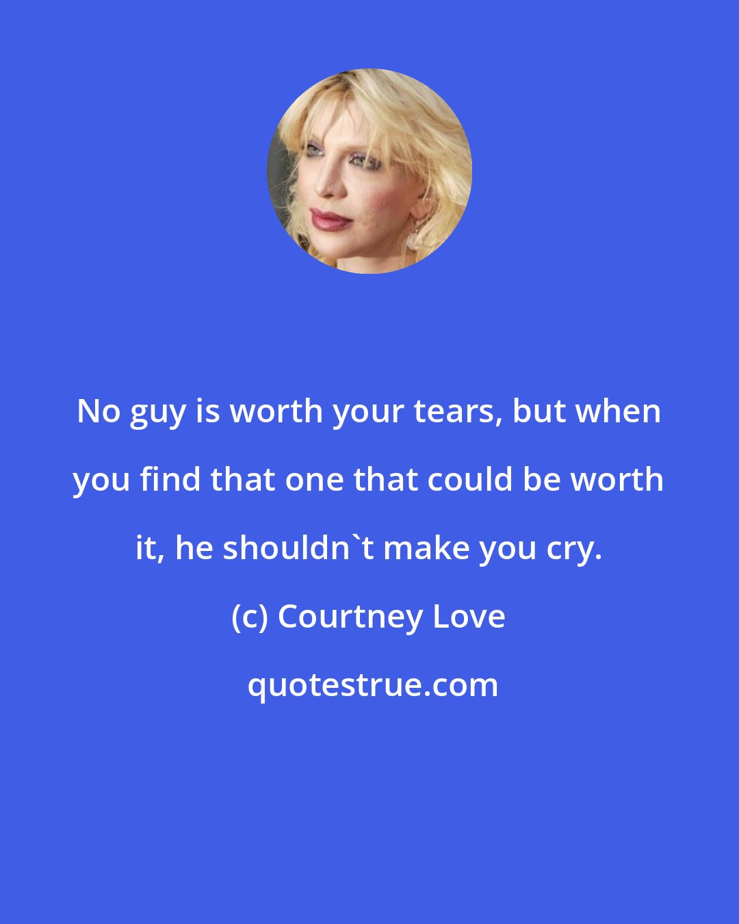 Courtney Love: No guy is worth your tears, but when you find that one that could be worth it, he shouldn't make you cry.