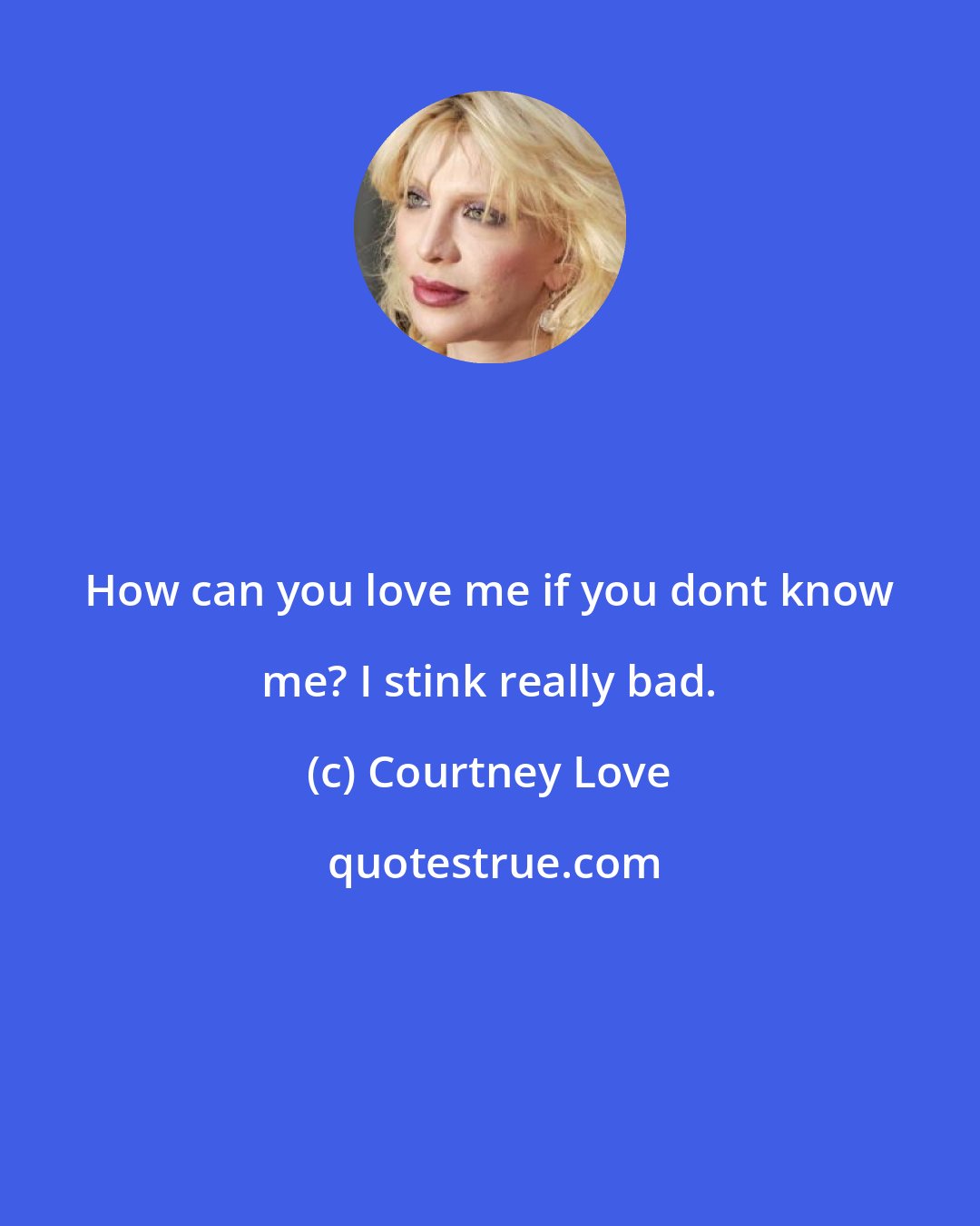 Courtney Love: How can you love me if you dont know me? I stink really bad.