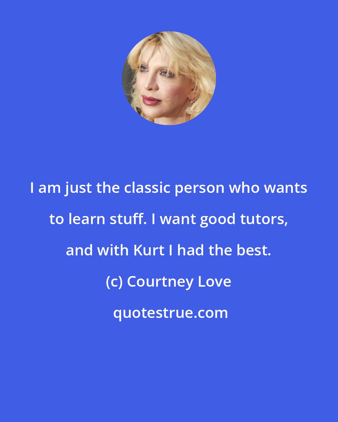 Courtney Love: I am just the classic person who wants to learn stuff. I want good tutors, and with Kurt I had the best.