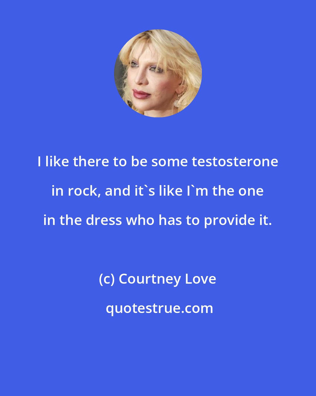 Courtney Love: I like there to be some testosterone in rock, and it's like I'm the one in the dress who has to provide it.