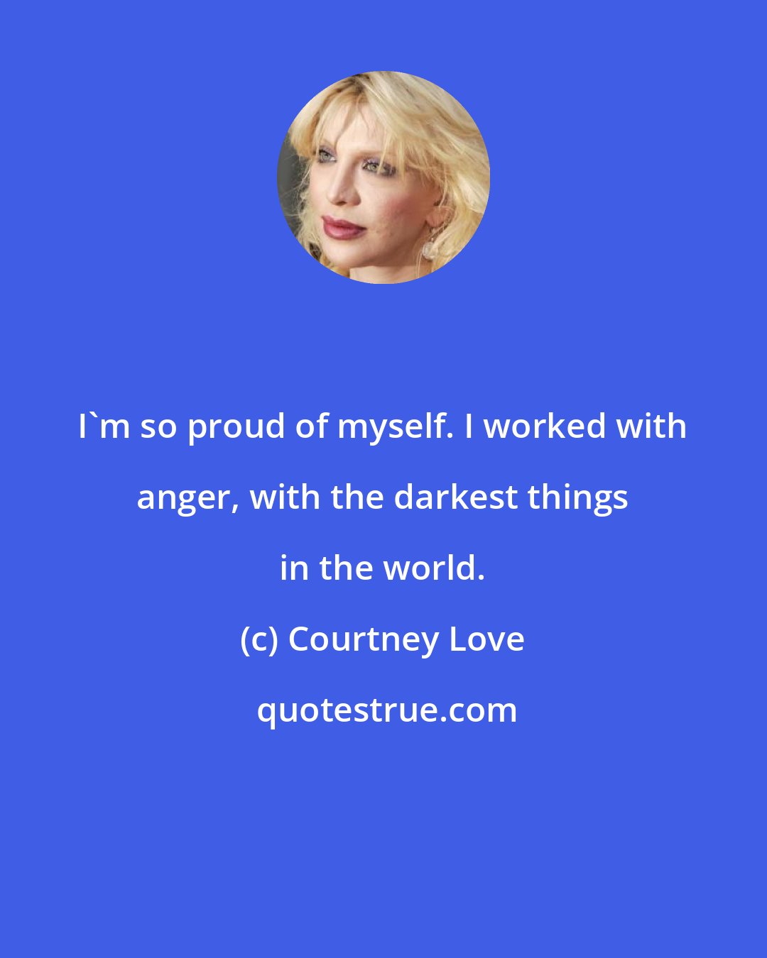 Courtney Love: I'm so proud of myself. I worked with anger, with the darkest things in the world.