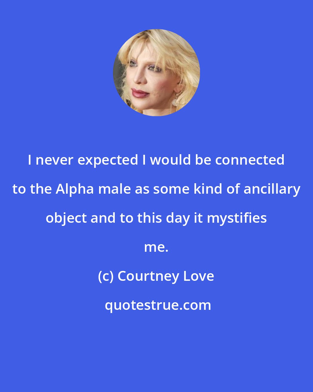 Courtney Love: I never expected I would be connected to the Alpha male as some kind of ancillary object and to this day it mystifies me.