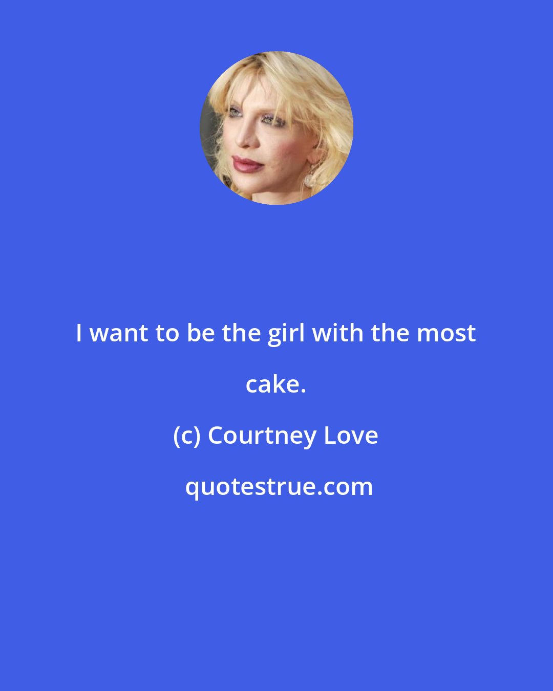 Courtney Love: I want to be the girl with the most cake.