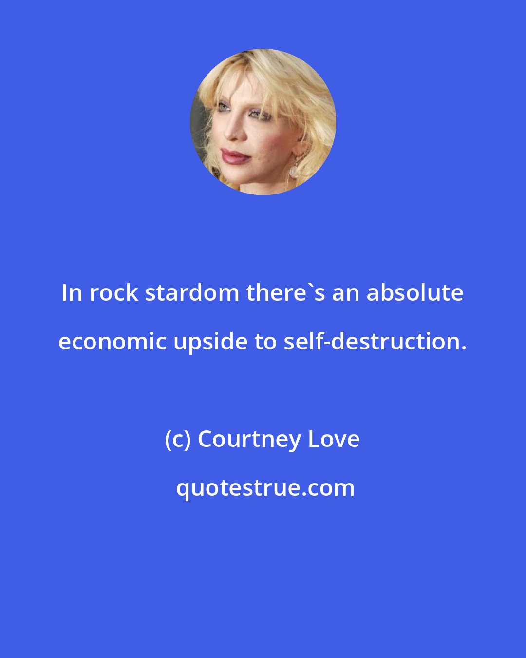 Courtney Love: In rock stardom there's an absolute economic upside to self-destruction.