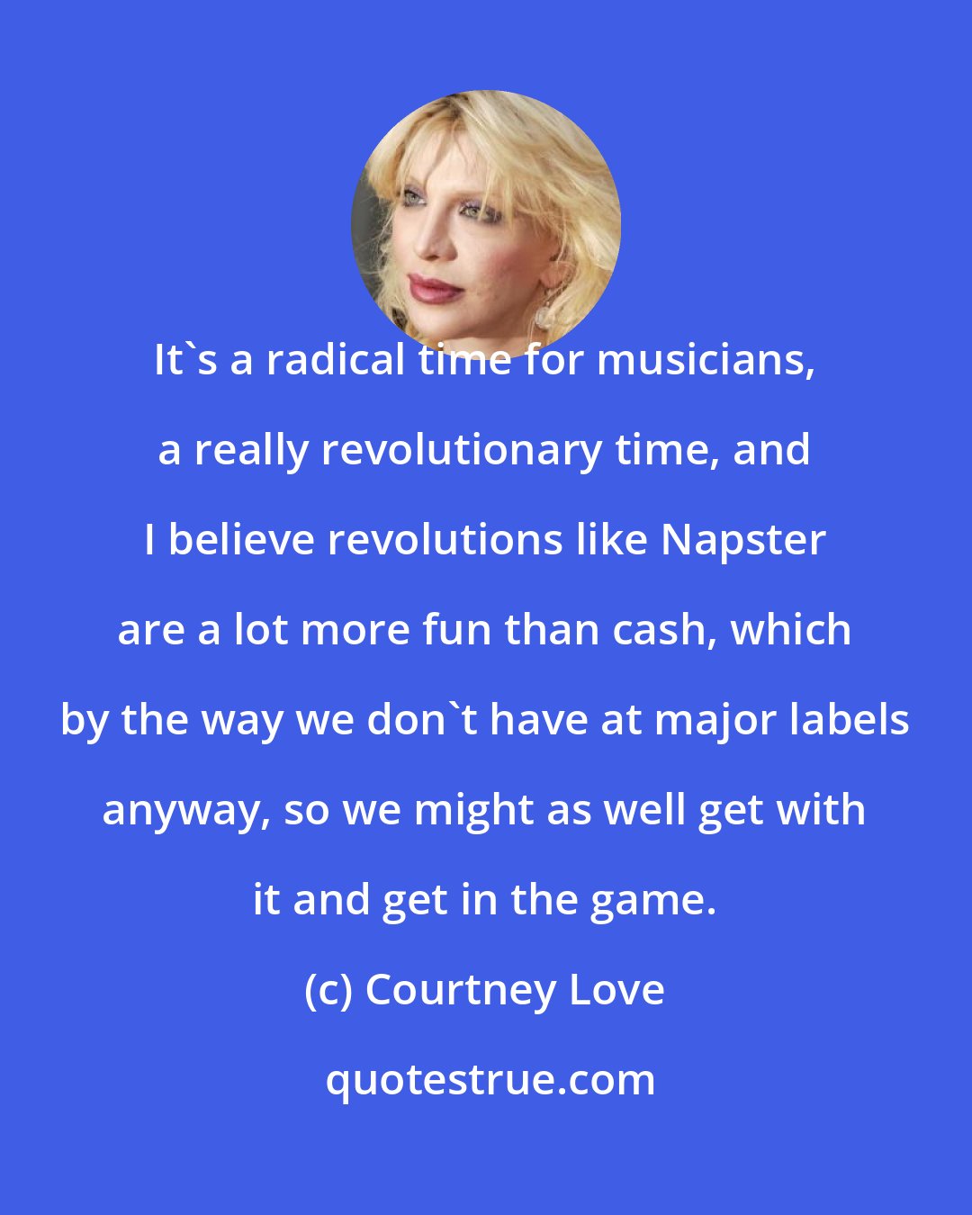 Courtney Love: It's a radical time for musicians, a really revolutionary time, and I believe revolutions like Napster are a lot more fun than cash, which by the way we don't have at major labels anyway, so we might as well get with it and get in the game.