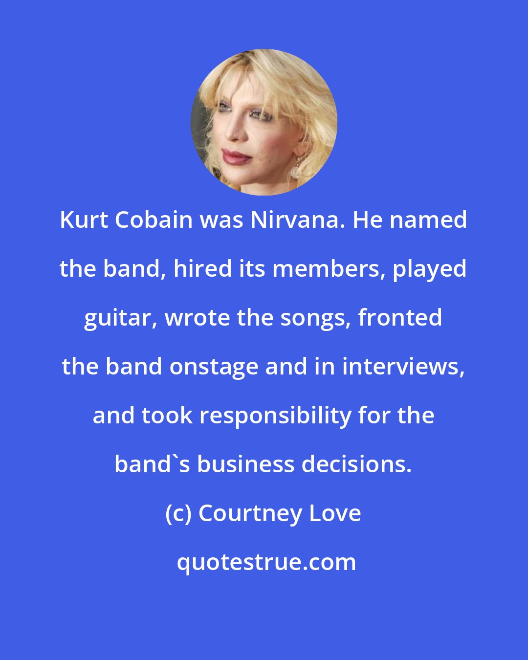 Courtney Love: Kurt Cobain was Nirvana. He named the band, hired its members, played guitar, wrote the songs, fronted the band onstage and in interviews, and took responsibility for the band's business decisions.