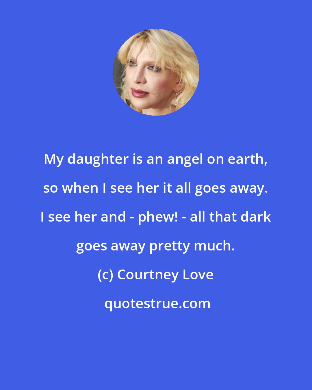 Courtney Love: My daughter is an angel on earth, so when I see her it all goes away. I see her and - phew! - all that dark goes away pretty much.