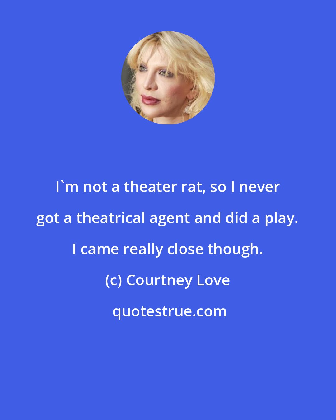 Courtney Love: I'm not a theater rat, so I never got a theatrical agent and did a play. I came really close though.