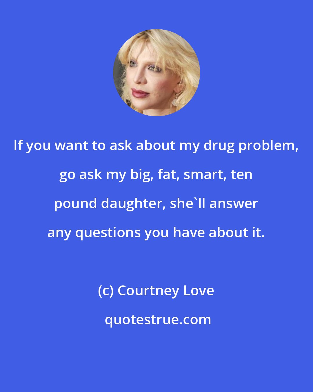 Courtney Love: If you want to ask about my drug problem, go ask my big, fat, smart, ten pound daughter, she'll answer any questions you have about it.