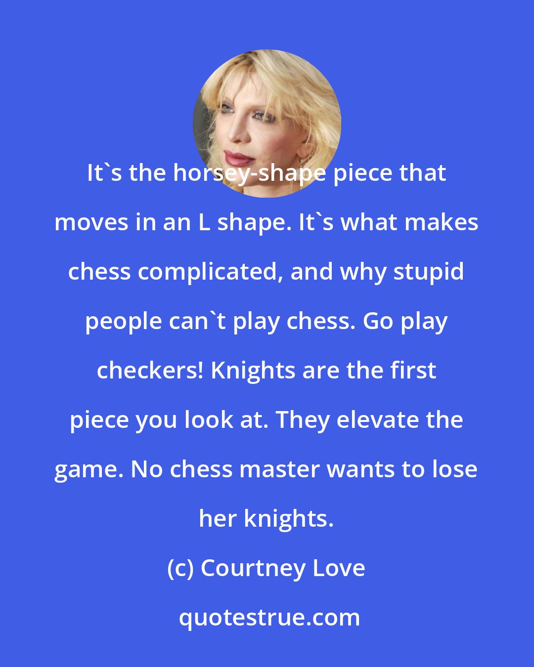 Courtney Love: It's the horsey-shape piece that moves in an L shape. It's what makes chess complicated, and why stupid people can't play chess. Go play checkers! Knights are the first piece you look at. They elevate the game. No chess master wants to lose her knights.