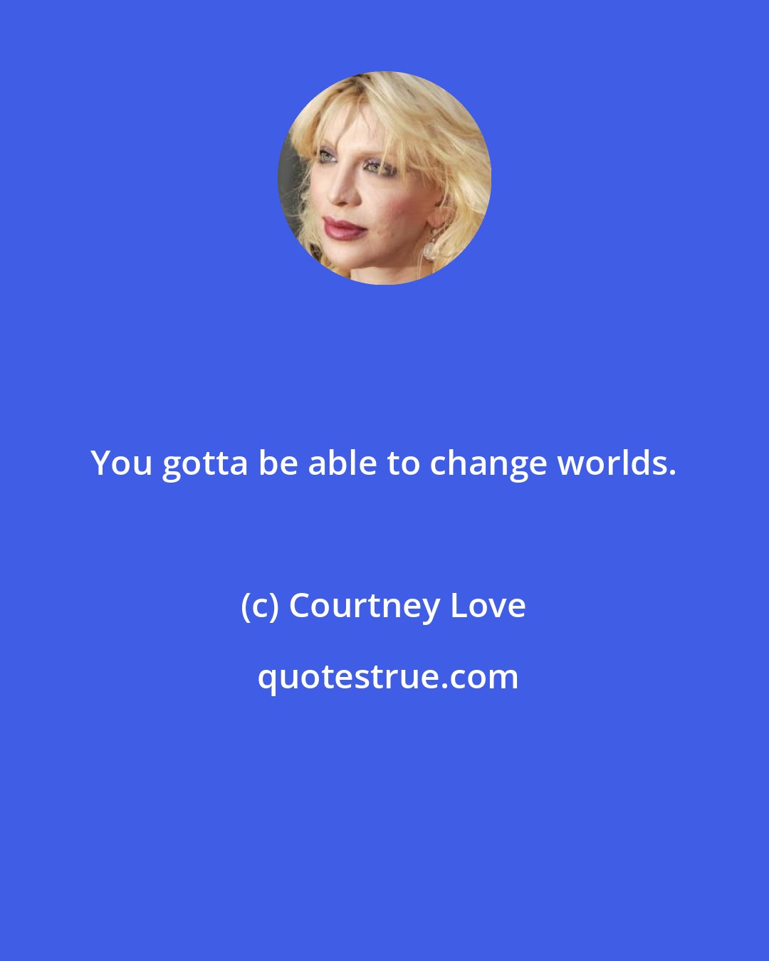 Courtney Love: You gotta be able to change worlds.