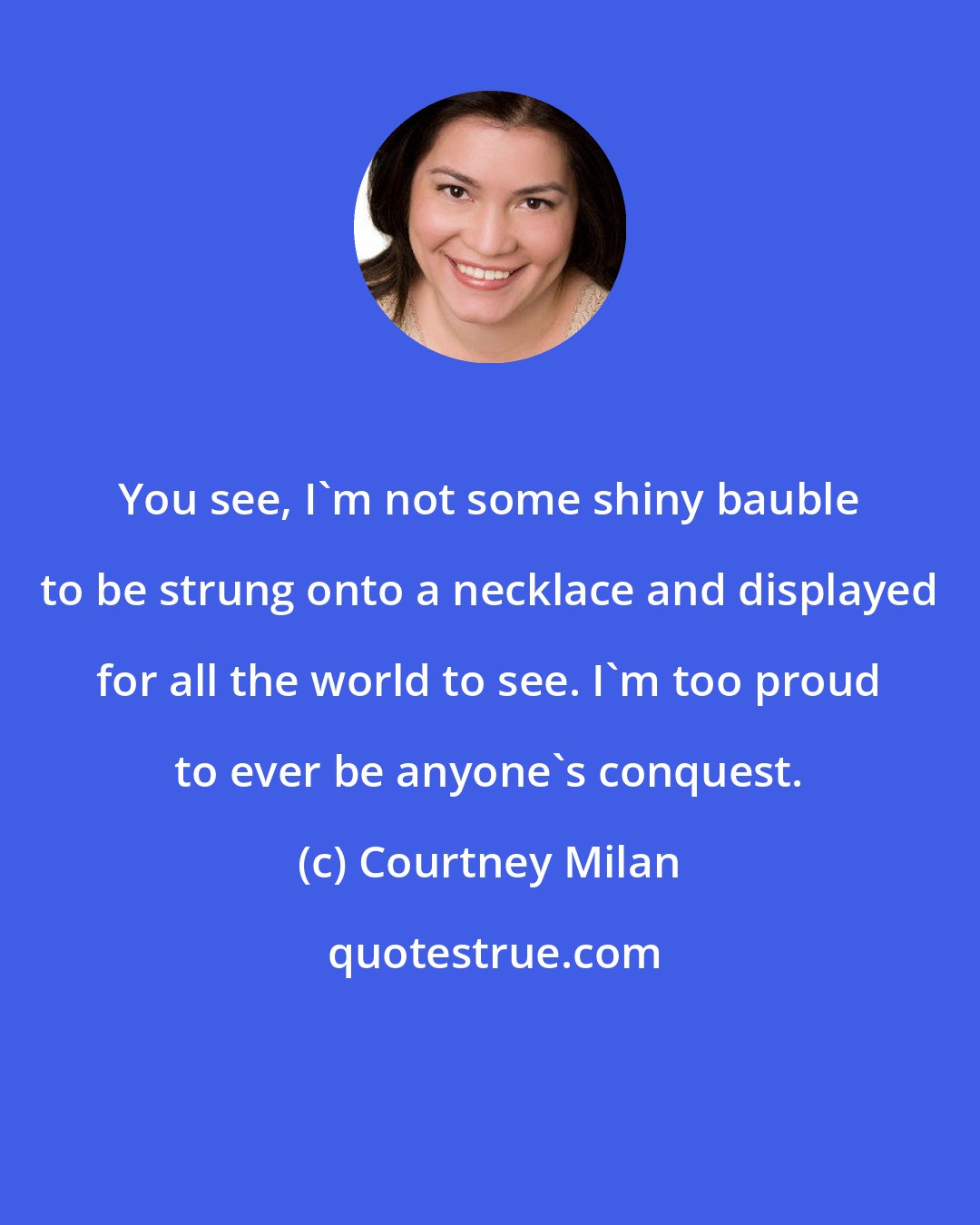 Courtney Milan: You see, I'm not some shiny bauble to be strung onto a necklace and displayed for all the world to see. I'm too proud to ever be anyone's conquest.