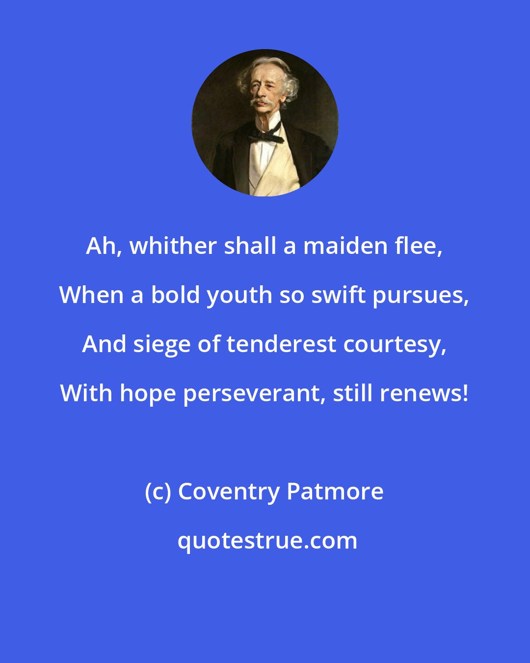 Coventry Patmore: Ah, whither shall a maiden flee, When a bold youth so swift pursues, And siege of tenderest courtesy, With hope perseverant, still renews!