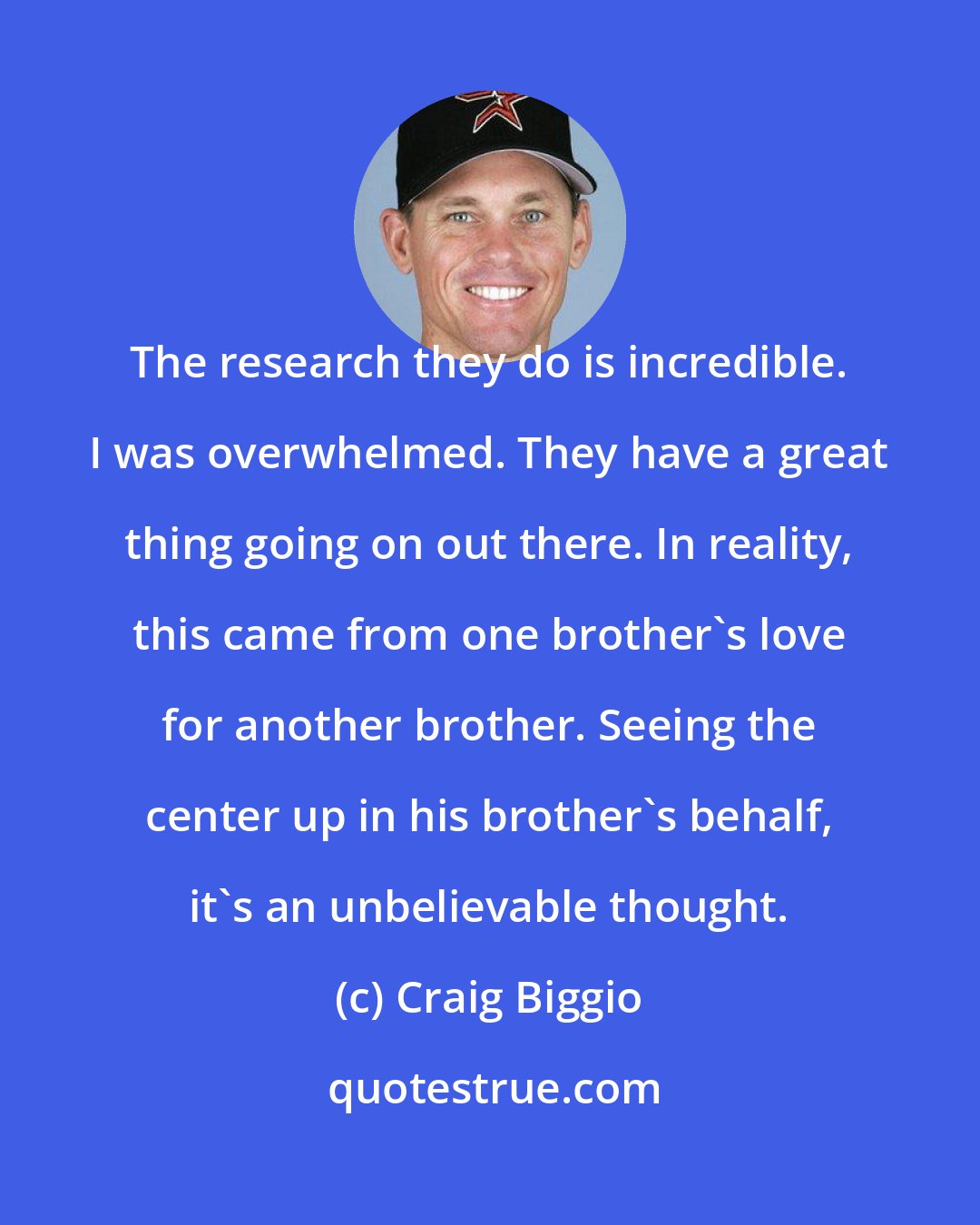 Craig Biggio: The research they do is incredible. I was overwhelmed. They have a great thing going on out there. In reality, this came from one brother's love for another brother. Seeing the center up in his brother's behalf, it's an unbelievable thought.
