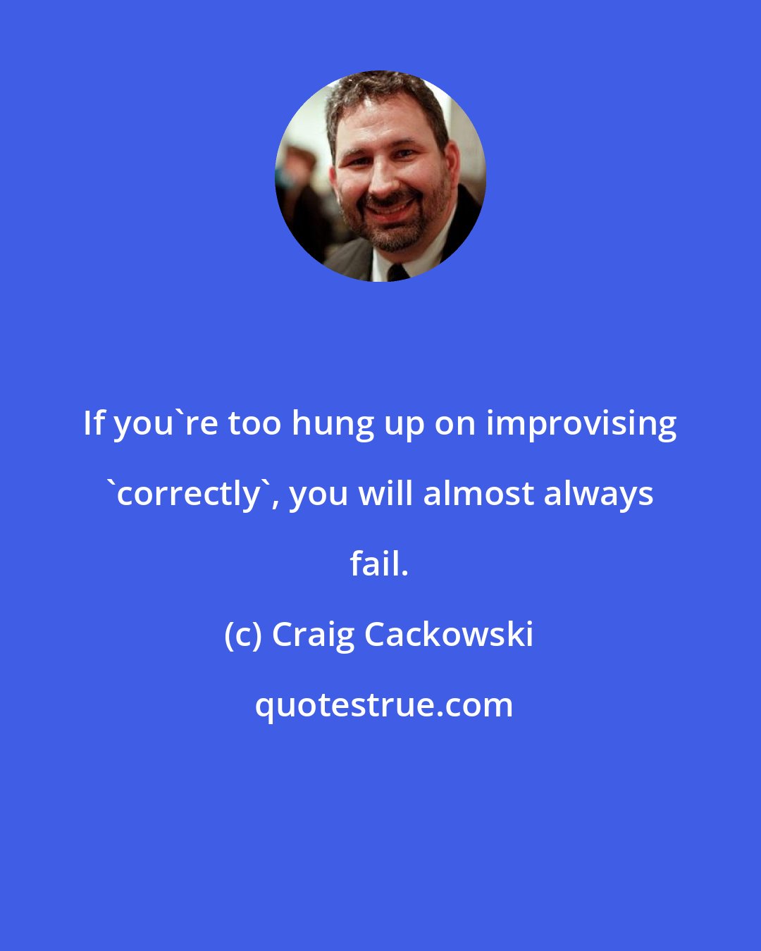 Craig Cackowski: If you're too hung up on improvising 'correctly', you will almost always fail.