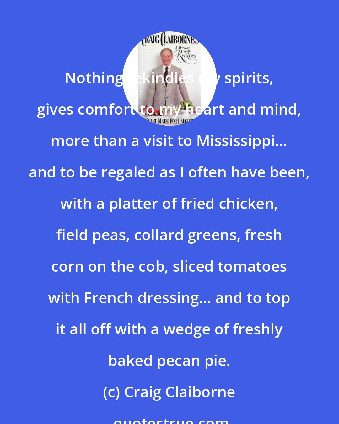 Craig Claiborne: Nothing rekindles my spirits, gives comfort to my heart and mind, more than a visit to Mississippi... and to be regaled as I often have been, with a platter of fried chicken, field peas, collard greens, fresh corn on the cob, sliced tomatoes with French dressing... and to top it all off with a wedge of freshly baked pecan pie.