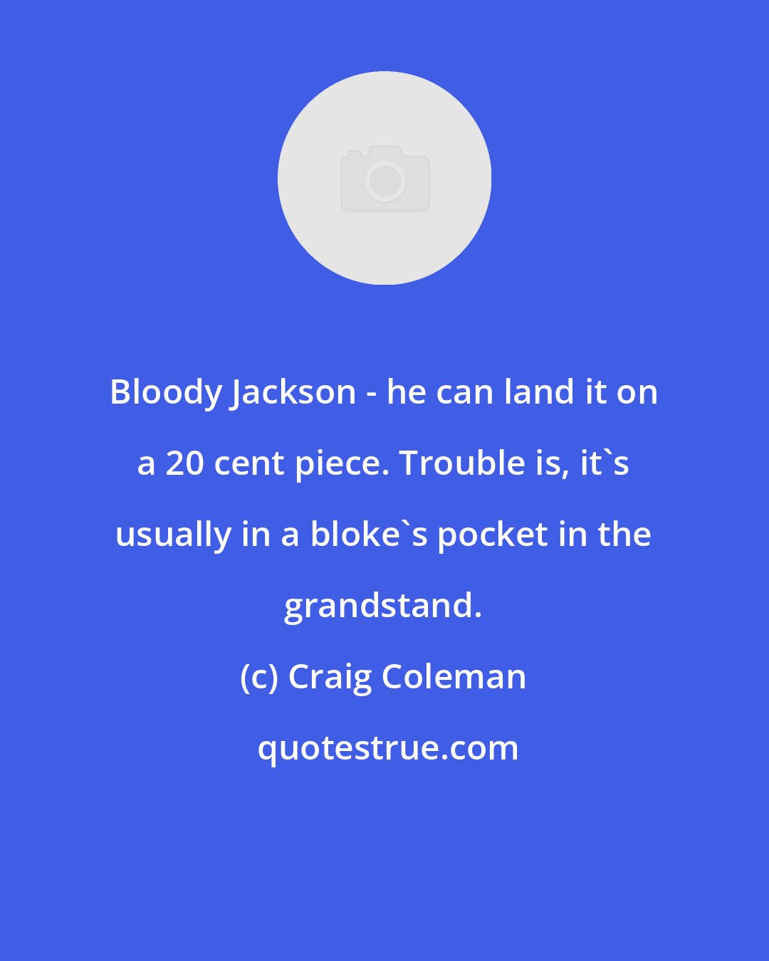 Craig Coleman: Bloody Jackson - he can land it on a 20 cent piece. Trouble is, it's usually in a bloke's pocket in the grandstand.