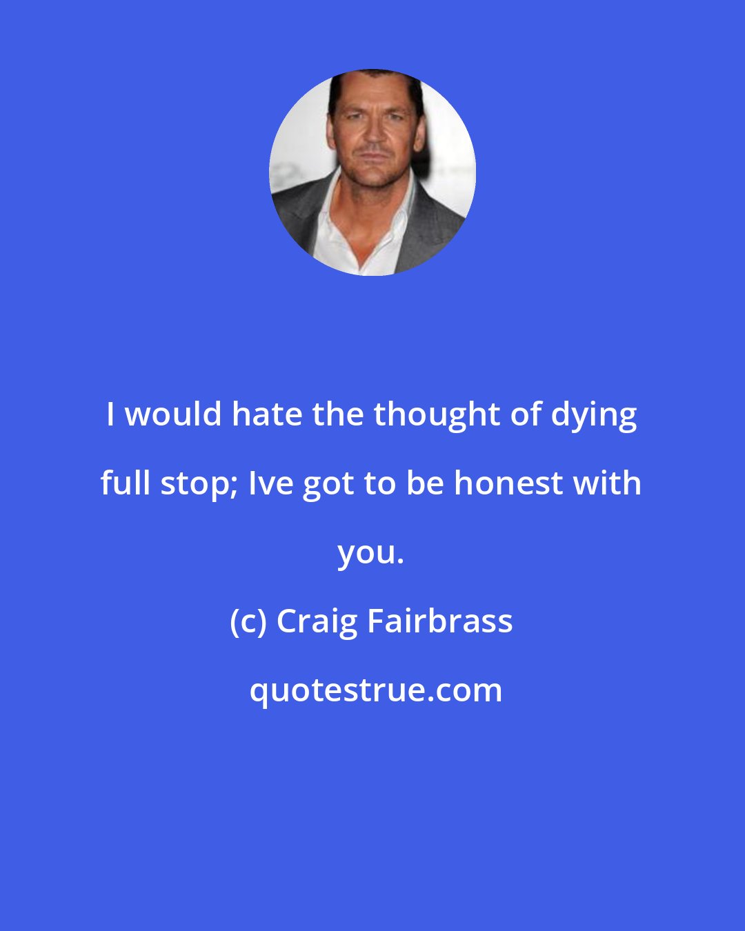 Craig Fairbrass: I would hate the thought of dying full stop; Ive got to be honest with you.