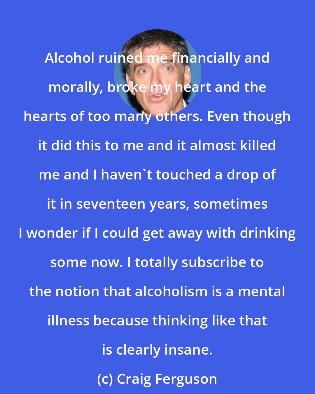 Craig Ferguson: Alcohol ruined me financially and morally, broke my heart and the hearts of too many others. Even though it did this to me and it almost killed me and I haven't touched a drop of it in seventeen years, sometimes I wonder if I could get away with drinking some now. I totally subscribe to the notion that alcoholism is a mental illness because thinking like that is clearly insane.