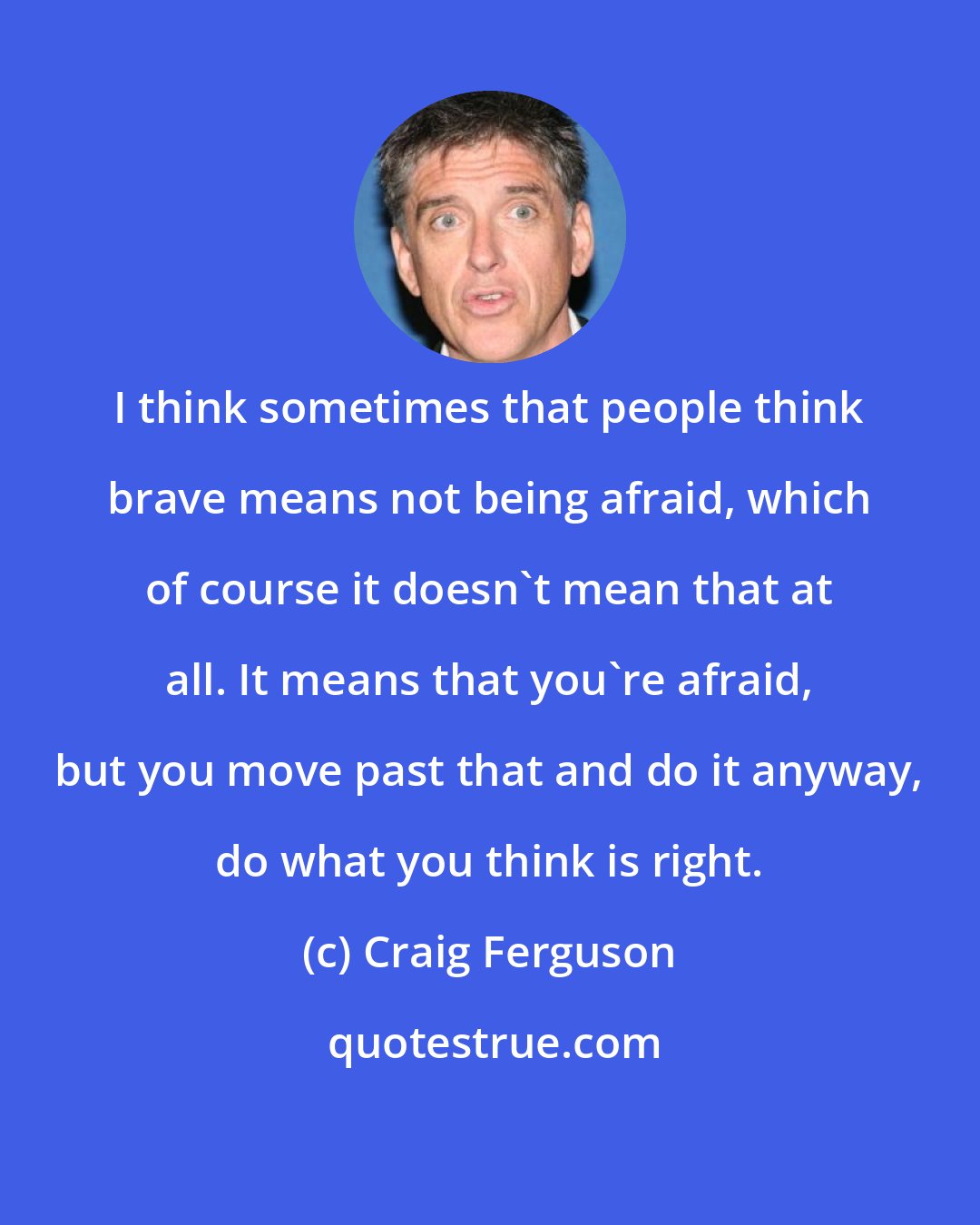 Craig Ferguson: I think sometimes that people think brave means not being afraid, which of course it doesn't mean that at all. It means that you're afraid, but you move past that and do it anyway, do what you think is right.