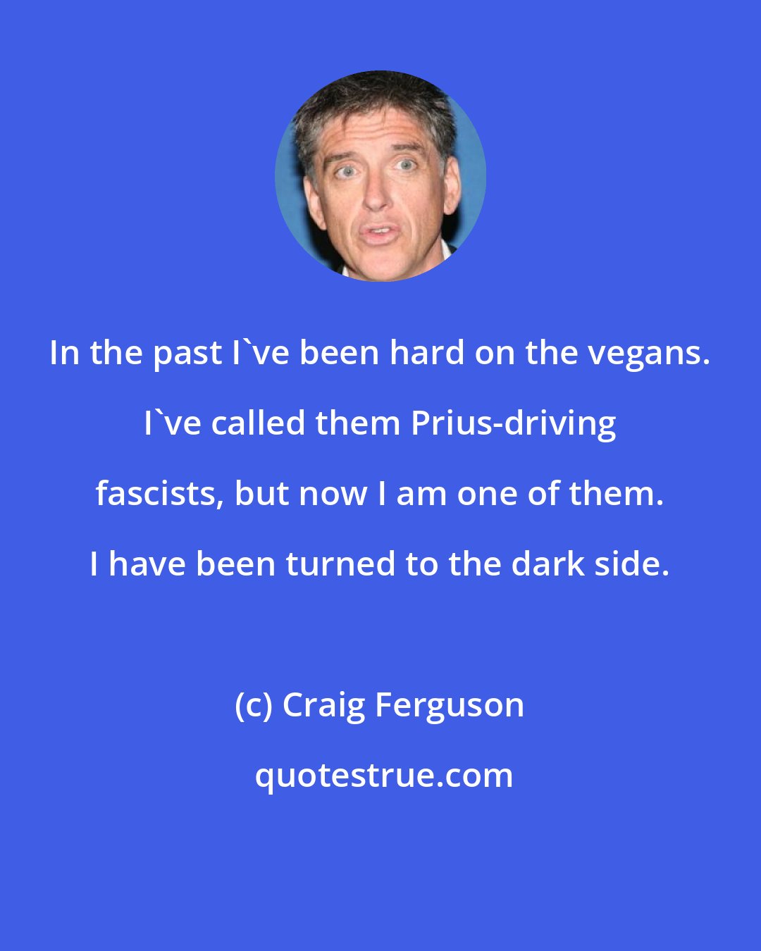 Craig Ferguson: In the past I've been hard on the vegans. I've called them Prius-driving fascists, but now I am one of them. I have been turned to the dark side.