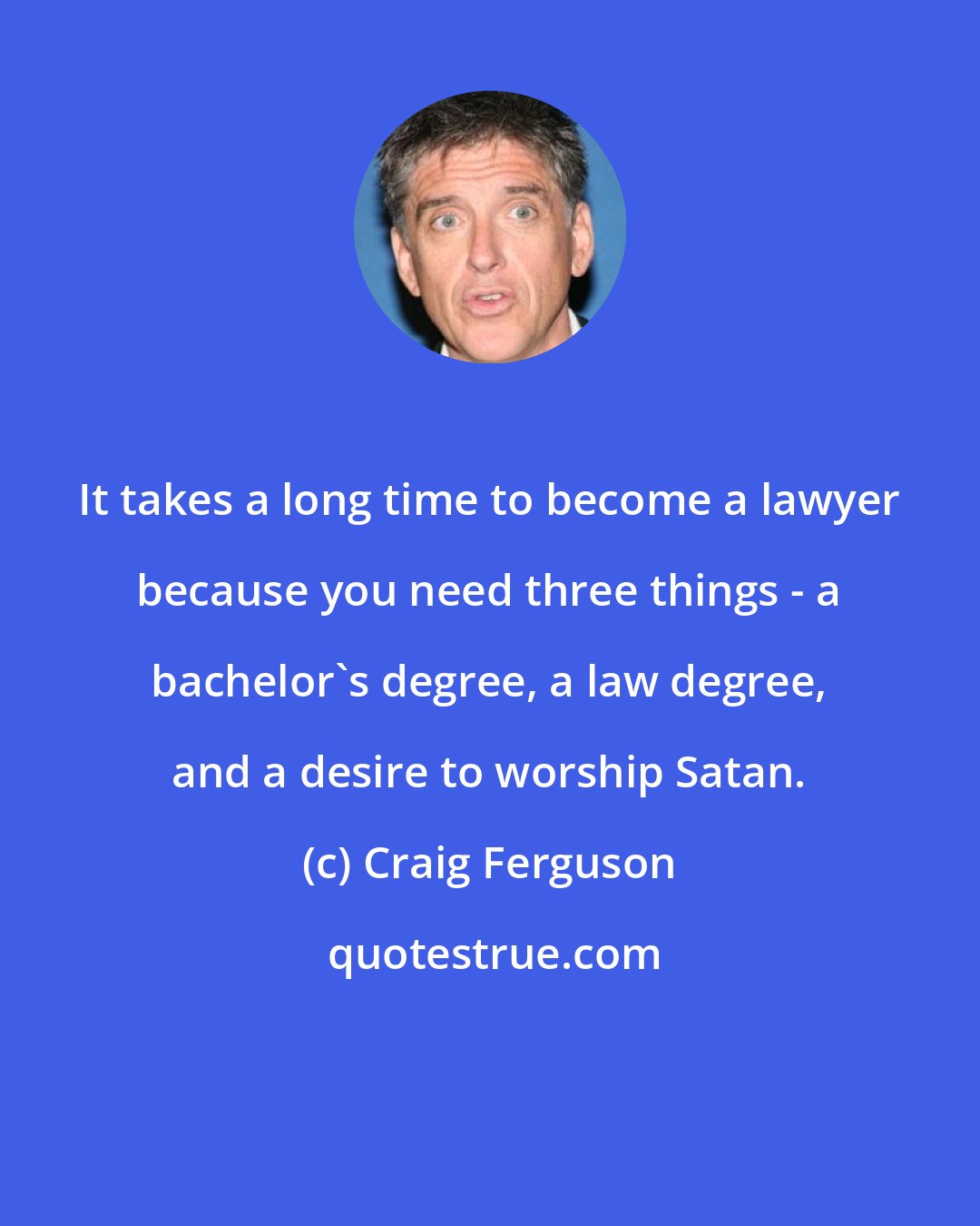 Craig Ferguson: It takes a long time to become a lawyer because you need three things - a bachelor's degree, a law degree, and a desire to worship Satan.