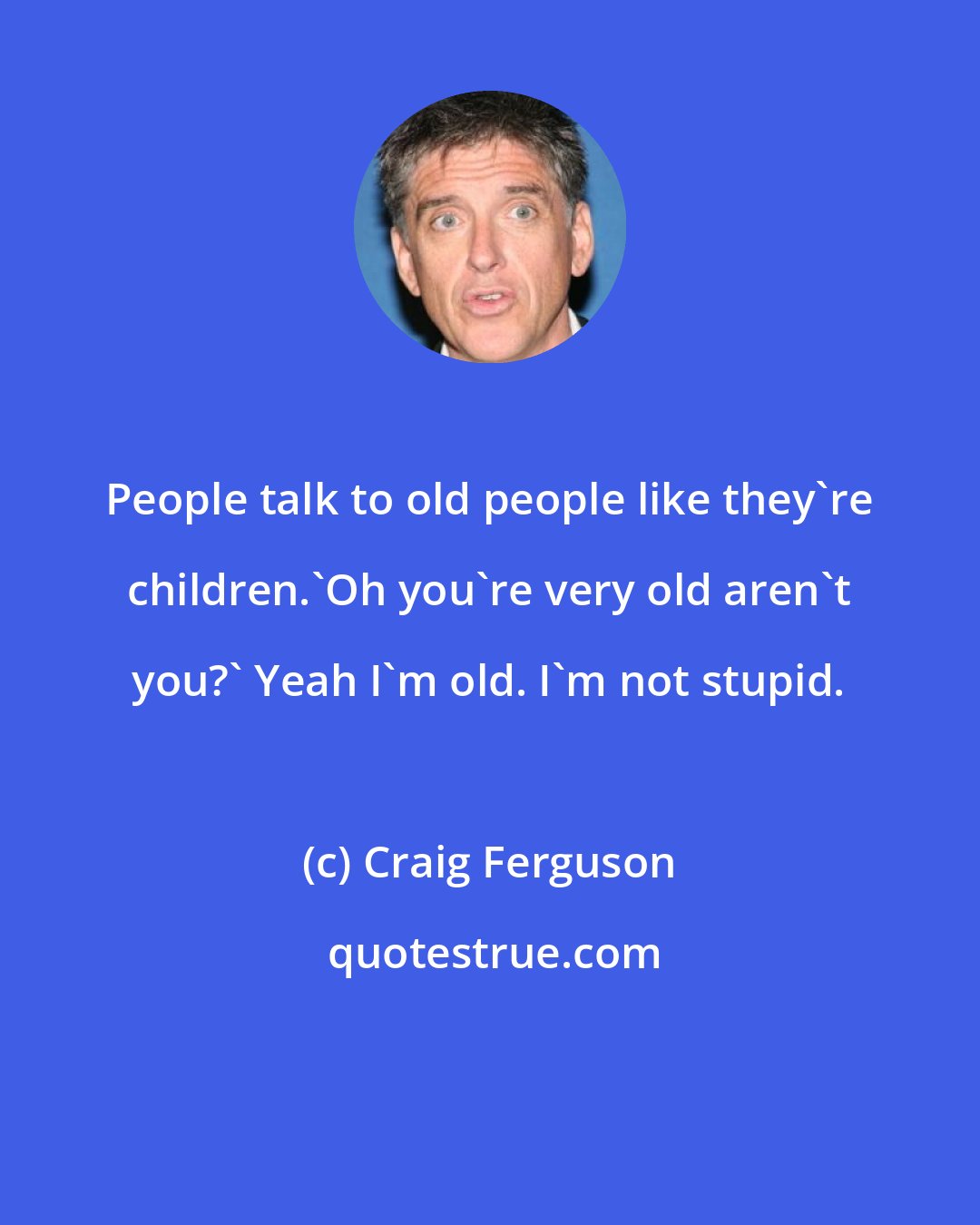 Craig Ferguson: People talk to old people like they're children.'Oh you're very old aren't you?' Yeah I'm old. I'm not stupid.