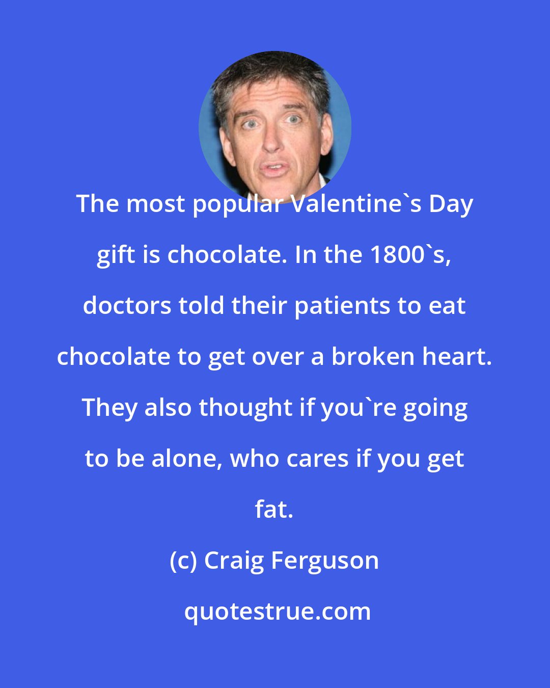 Craig Ferguson: The most popular Valentine's Day gift is chocolate. In the 1800's, doctors told their patients to eat chocolate to get over a broken heart. They also thought if you're going to be alone, who cares if you get fat.