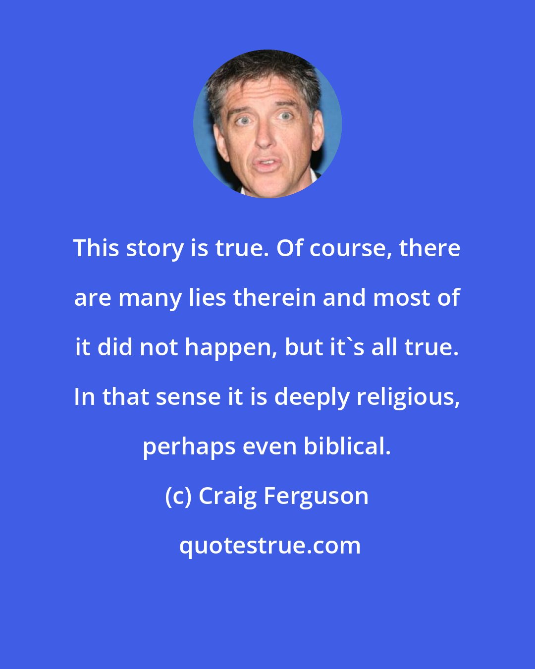 Craig Ferguson: This story is true. Of course, there are many lies therein and most of it did not happen, but it's all true. In that sense it is deeply religious, perhaps even biblical.