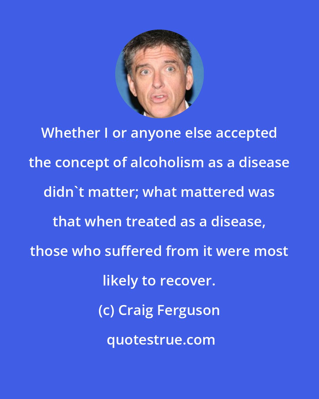 Craig Ferguson: Whether I or anyone else accepted the concept of alcoholism as a disease didn't matter; what mattered was that when treated as a disease, those who suffered from it were most likely to recover.