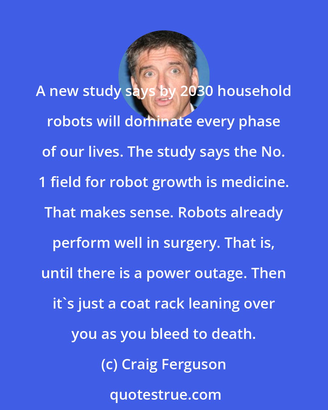 Craig Ferguson: A new study says by 2030 household robots will dominate every phase of our lives. The study says the No. 1 field for robot growth is medicine. That makes sense. Robots already perform well in surgery. That is, until there is a power outage. Then it's just a coat rack leaning over you as you bleed to death.