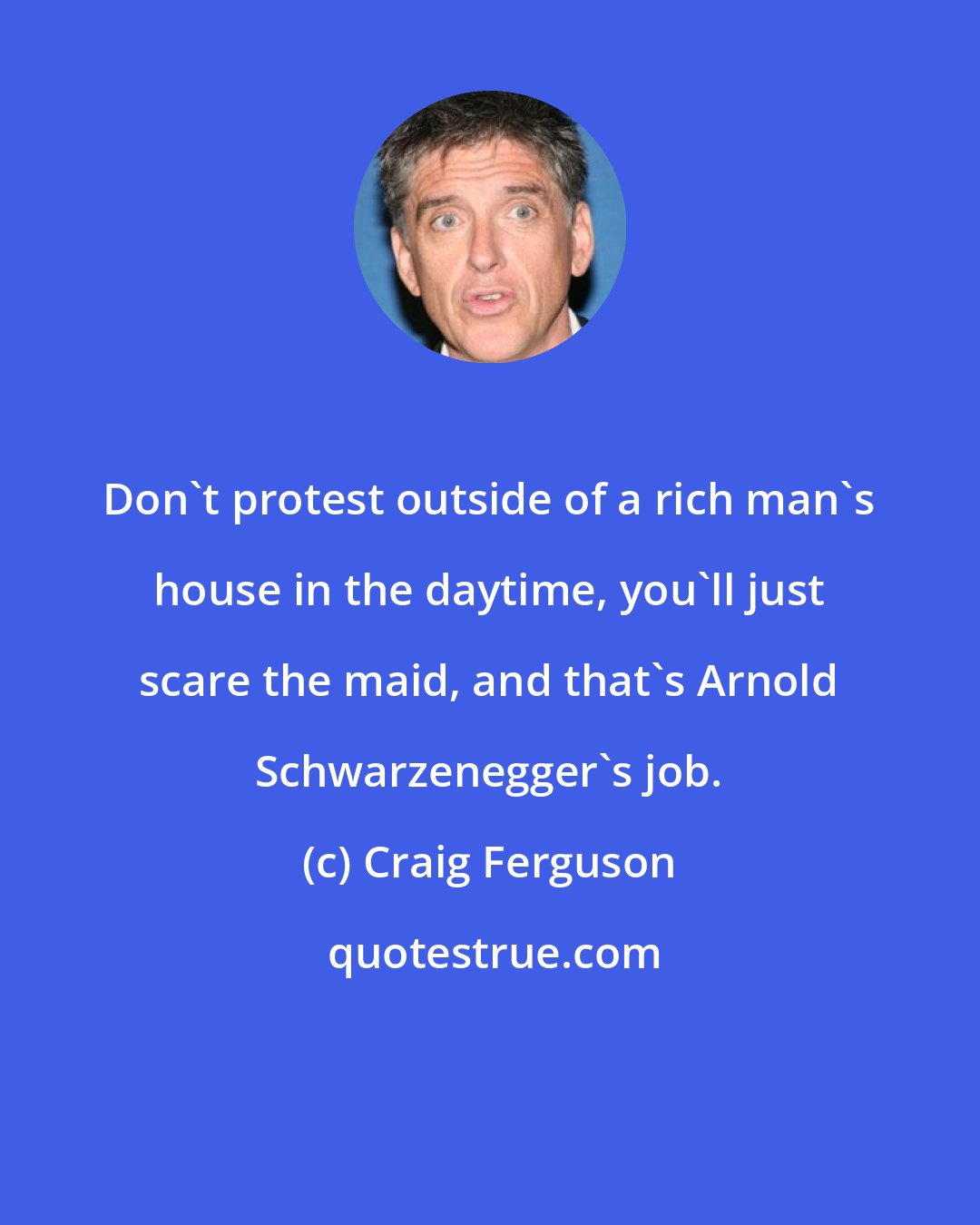 Craig Ferguson: Don't protest outside of a rich man's house in the daytime, you'll just scare the maid, and that's Arnold Schwarzenegger's job.