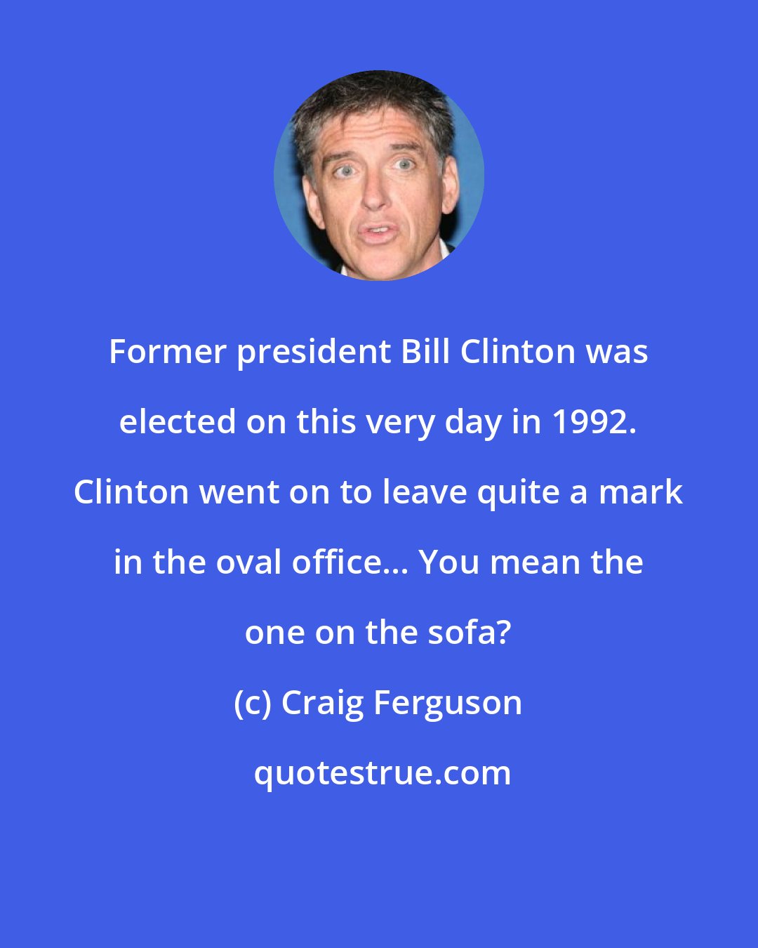 Craig Ferguson: Former president Bill Clinton was elected on this very day in 1992. Clinton went on to leave quite a mark in the oval office... You mean the one on the sofa?