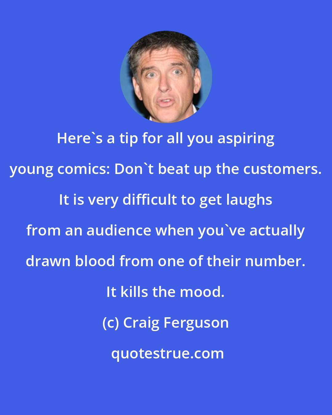 Craig Ferguson: Here's a tip for all you aspiring young comics: Don't beat up the customers. It is very difficult to get laughs from an audience when you've actually drawn blood from one of their number. It kills the mood.