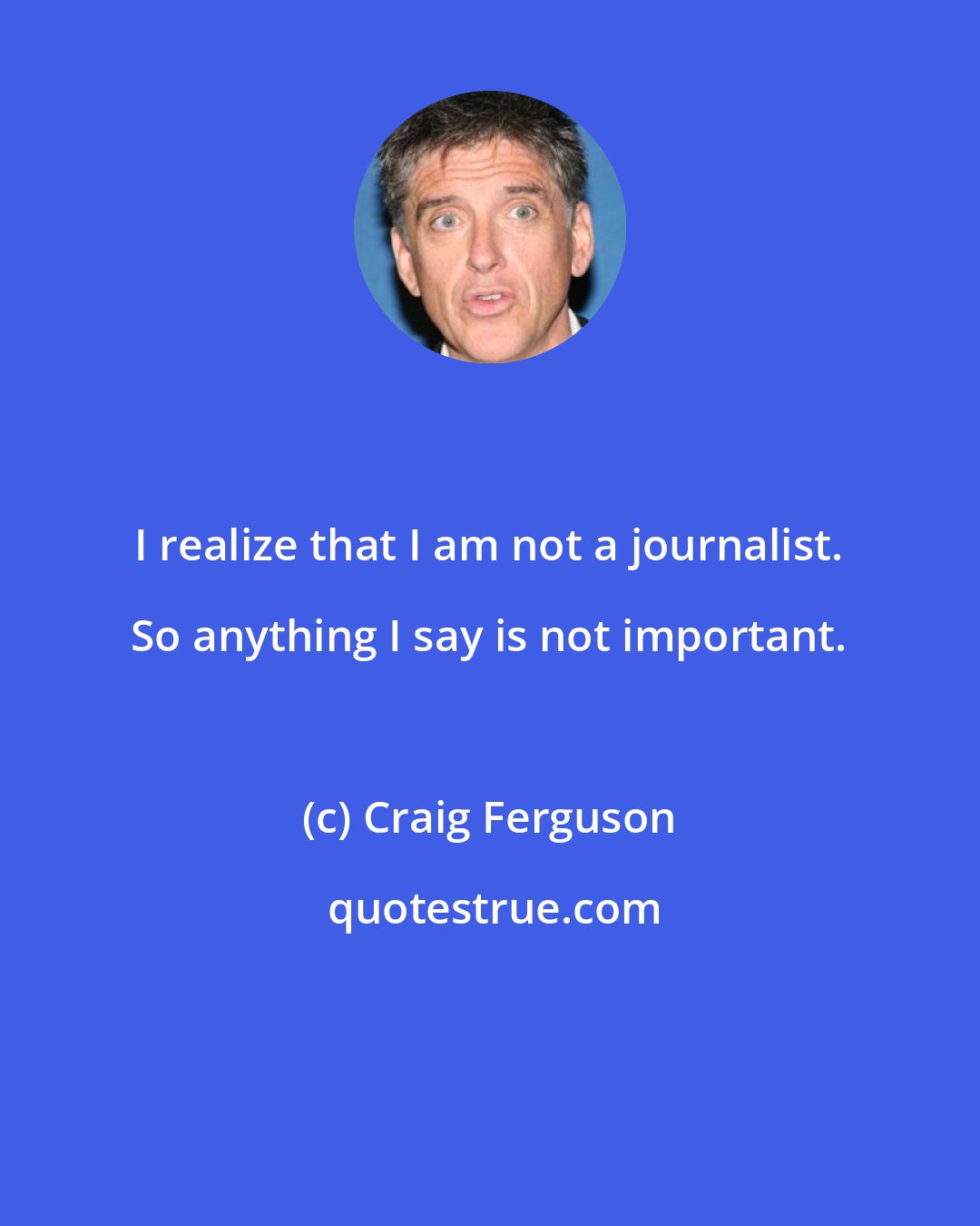 Craig Ferguson: I realize that I am not a journalist. So anything I say is not important.