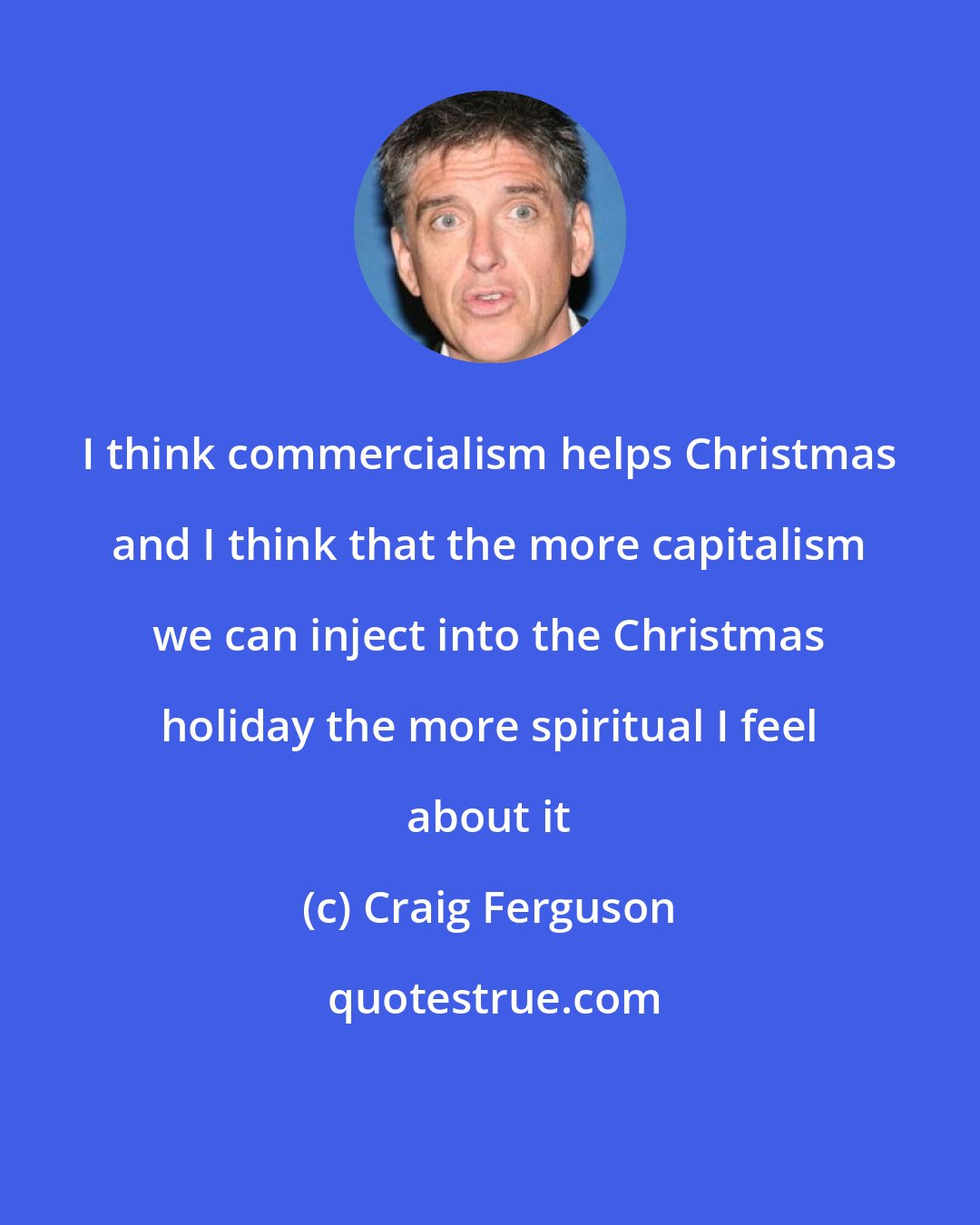 Craig Ferguson: I think commercialism helps Christmas and I think that the more capitalism we can inject into the Christmas holiday the more spiritual I feel about it