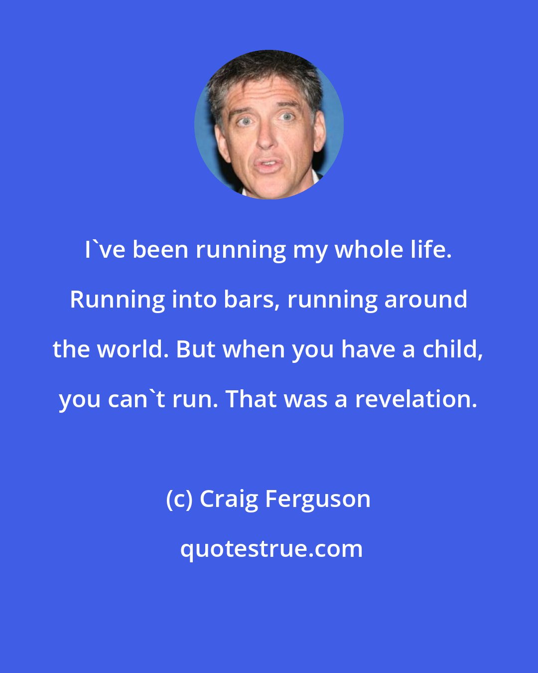 Craig Ferguson: I've been running my whole life. Running into bars, running around the world. But when you have a child, you can't run. That was a revelation.