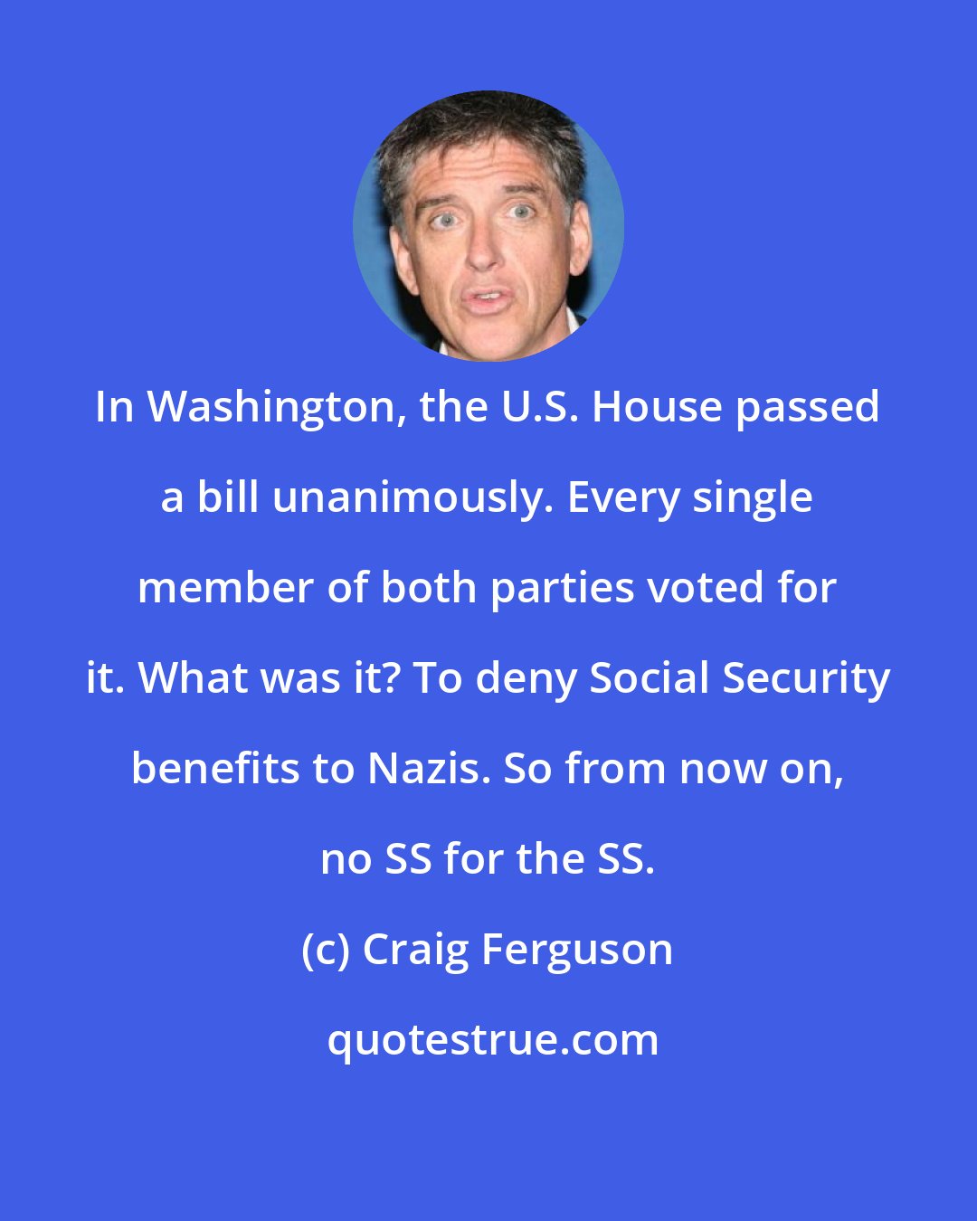 Craig Ferguson: In Washington, the U.S. House passed a bill unanimously. Every single member of both parties voted for it. What was it? To deny Social Security benefits to Nazis. So from now on, no SS for the SS.