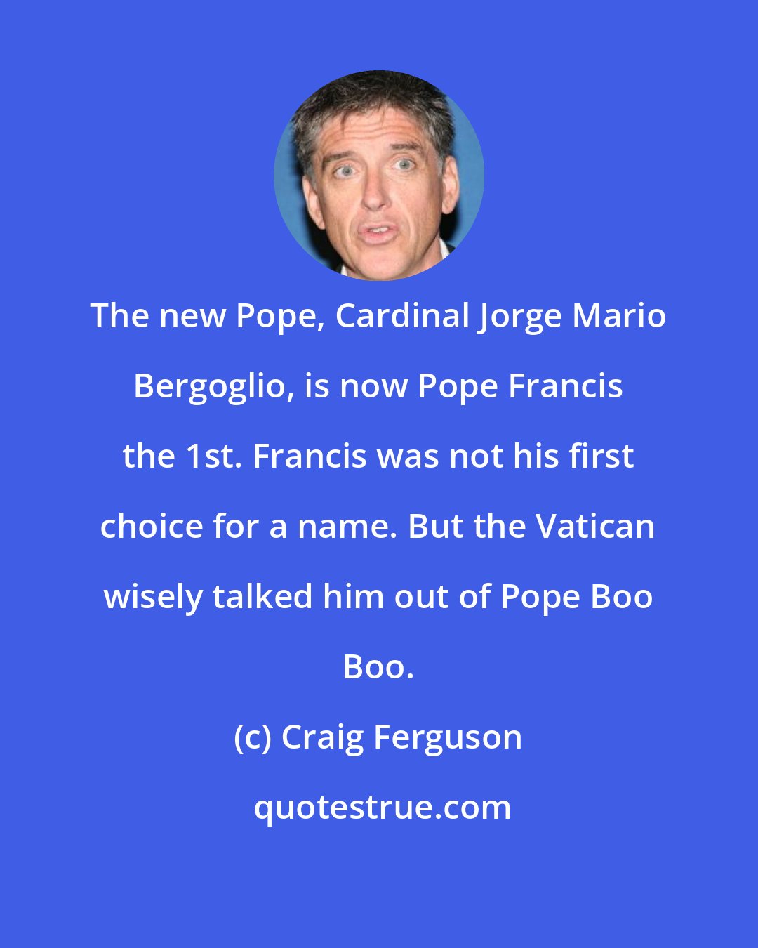 Craig Ferguson: The new Pope, Cardinal Jorge Mario Bergoglio, is now Pope Francis the 1st. Francis was not his first choice for a name. But the Vatican wisely talked him out of Pope Boo Boo.