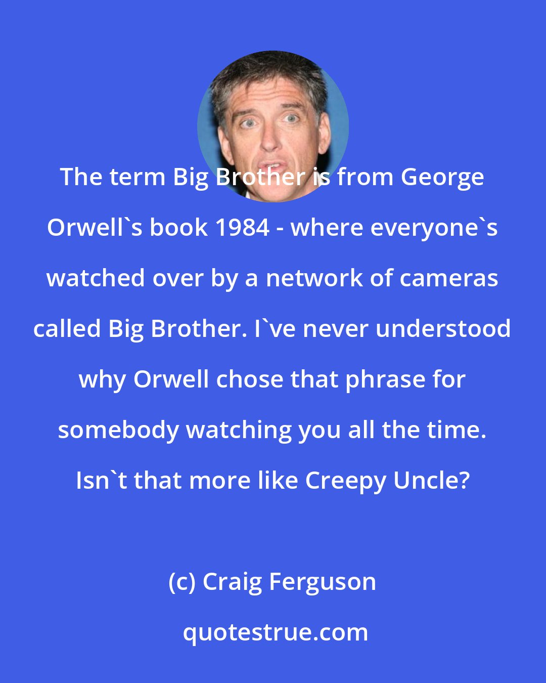 Craig Ferguson: The term Big Brother is from George Orwell's book 1984 - where everyone's watched over by a network of cameras called Big Brother. I've never understood why Orwell chose that phrase for somebody watching you all the time. Isn't that more like Creepy Uncle?