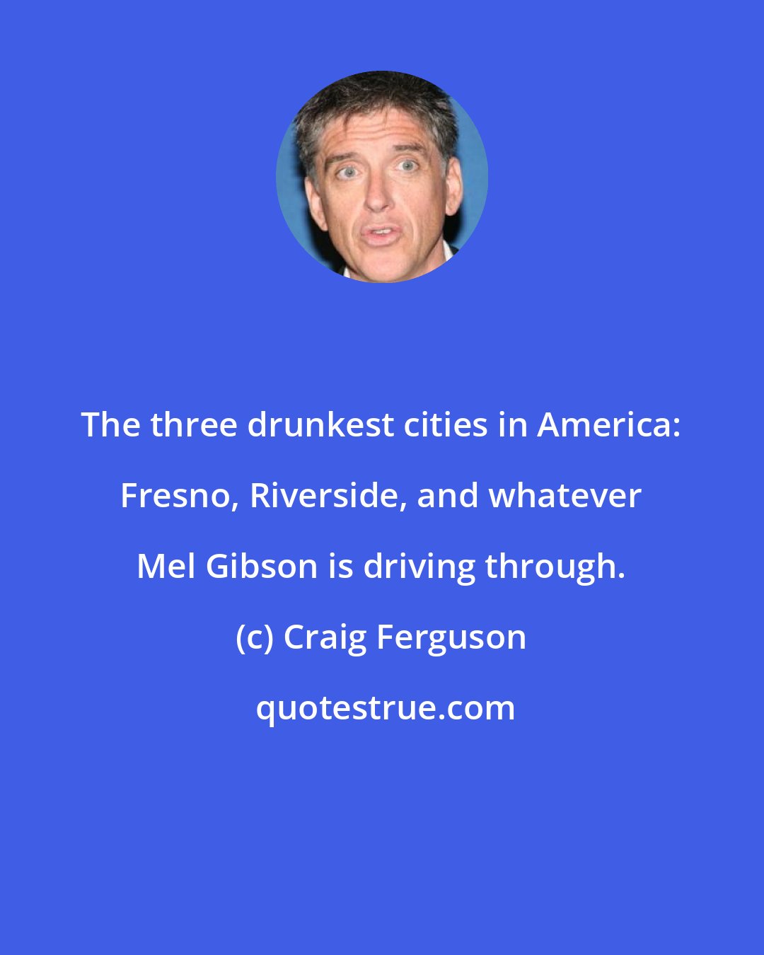 Craig Ferguson: The three drunkest cities in America: Fresno, Riverside, and whatever Mel Gibson is driving through.