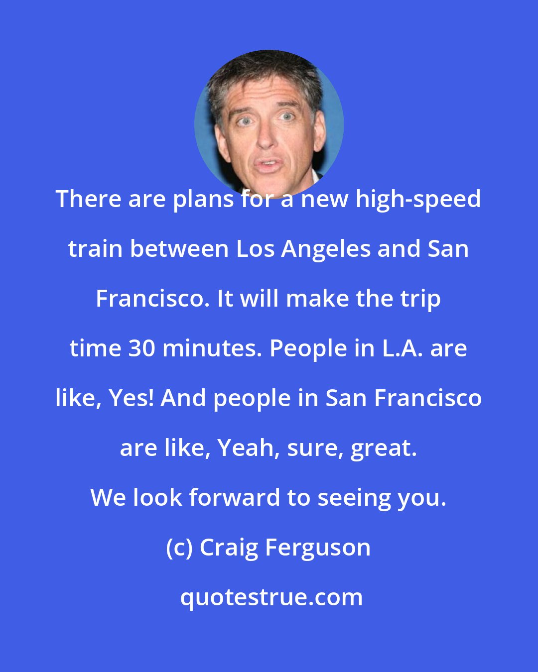 Craig Ferguson: There are plans for a new high-speed train between Los Angeles and San Francisco. It will make the trip time 30 minutes. People in L.A. are like, Yes! And people in San Francisco are like, Yeah, sure, great. We look forward to seeing you.