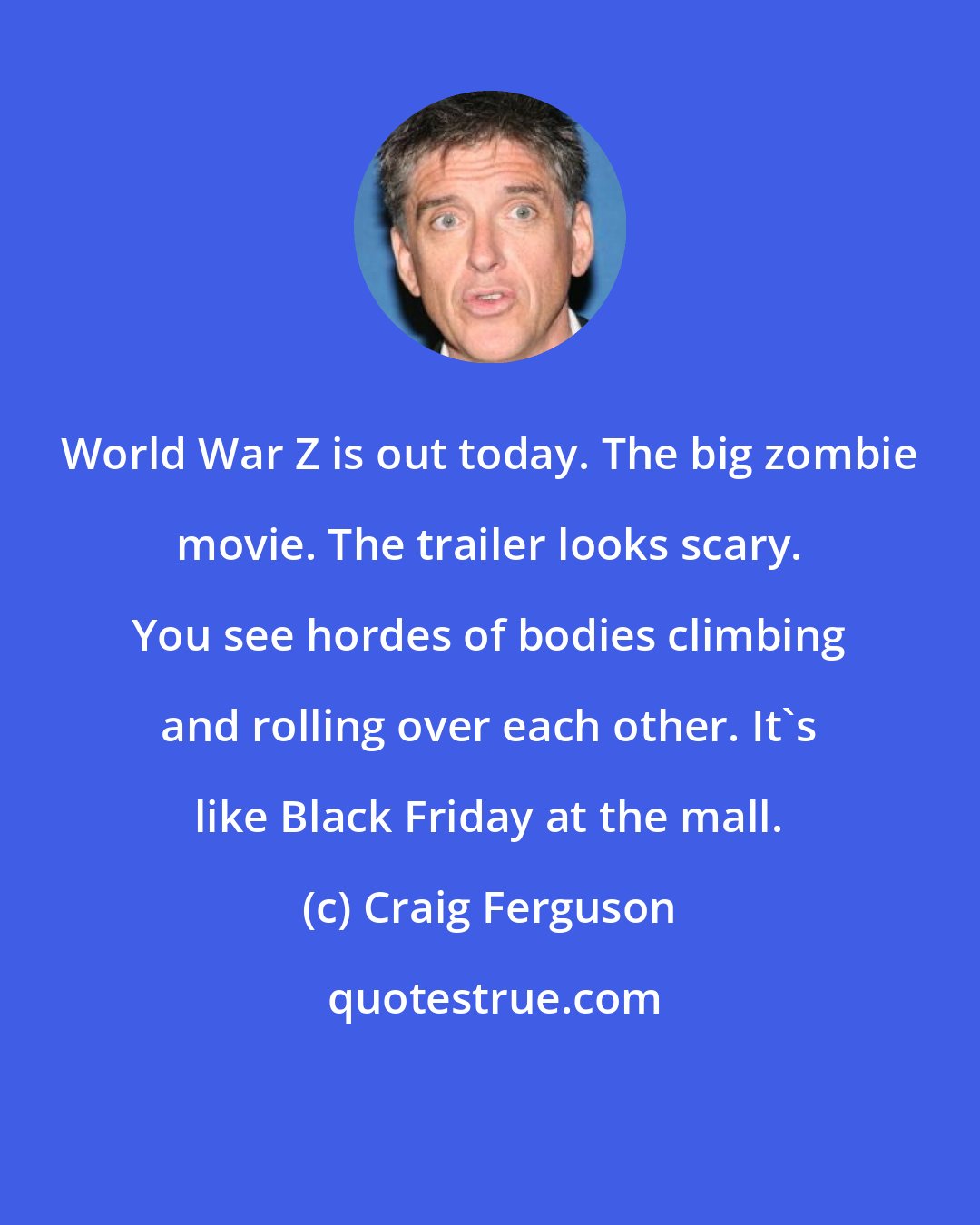 Craig Ferguson: World War Z is out today. The big zombie movie. The trailer looks scary. You see hordes of bodies climbing and rolling over each other. It's like Black Friday at the mall.