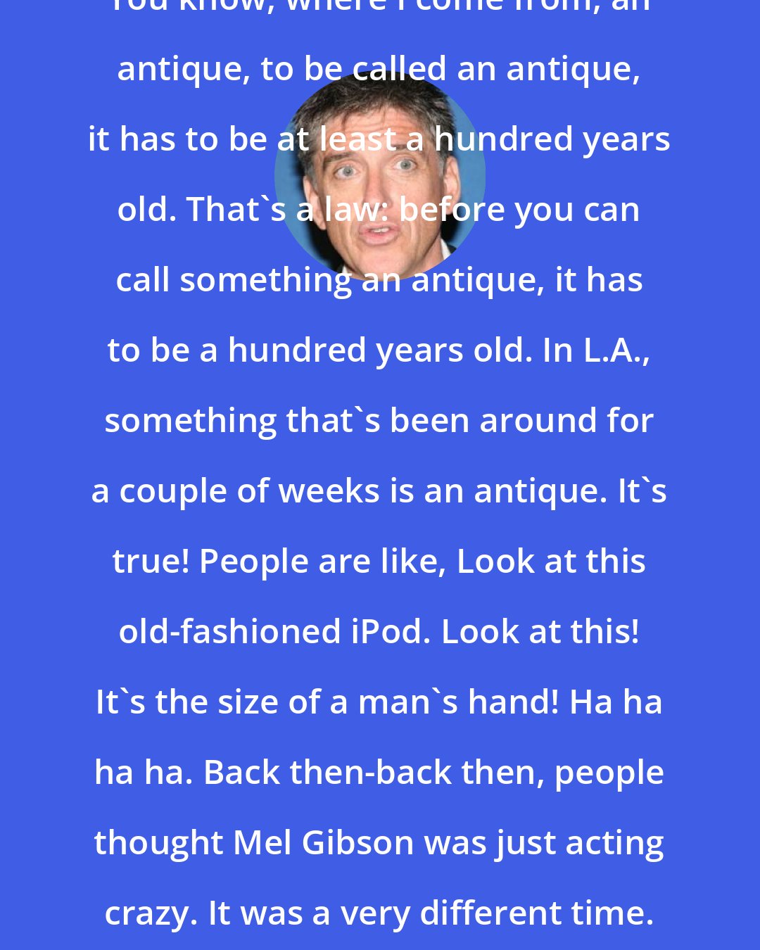 Craig Ferguson: You know, where I come from, an antique, to be called an antique, it has to be at least a hundred years old. That's a law: before you can call something an antique, it has to be a hundred years old. In L.A., something that's been around for a couple of weeks is an antique. It's true! People are like, Look at this old-fashioned iPod. Look at this! It's the size of a man's hand! Ha ha ha ha. Back then-back then, people thought Mel Gibson was just acting crazy. It was a very different time.