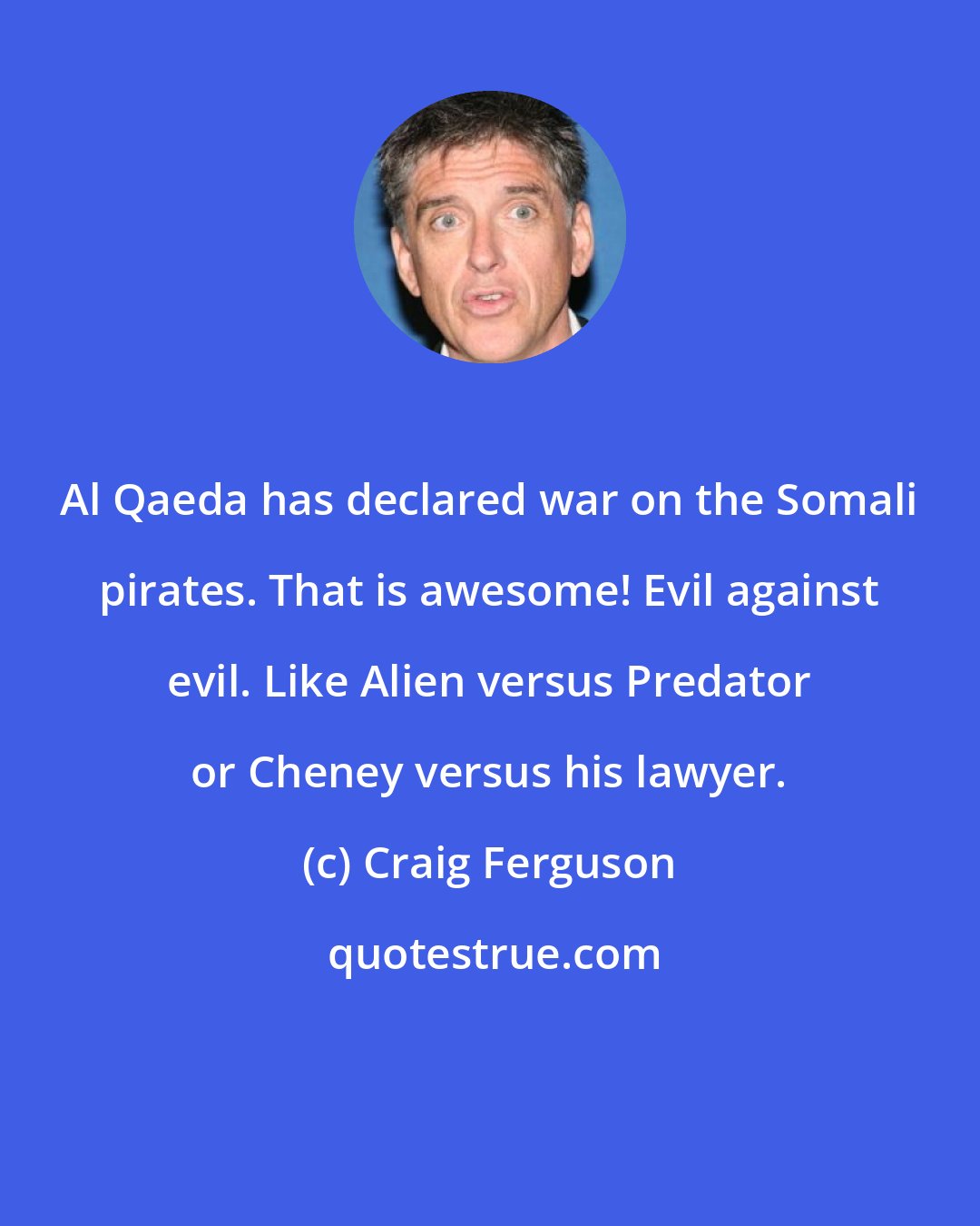 Craig Ferguson: Al Qaeda has declared war on the Somali pirates. That is awesome! Evil against evil. Like Alien versus Predator or Cheney versus his lawyer.