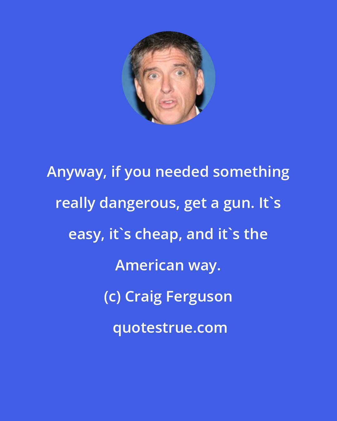 Craig Ferguson: Anyway, if you needed something really dangerous, get a gun. It's easy, it's cheap, and it's the American way.