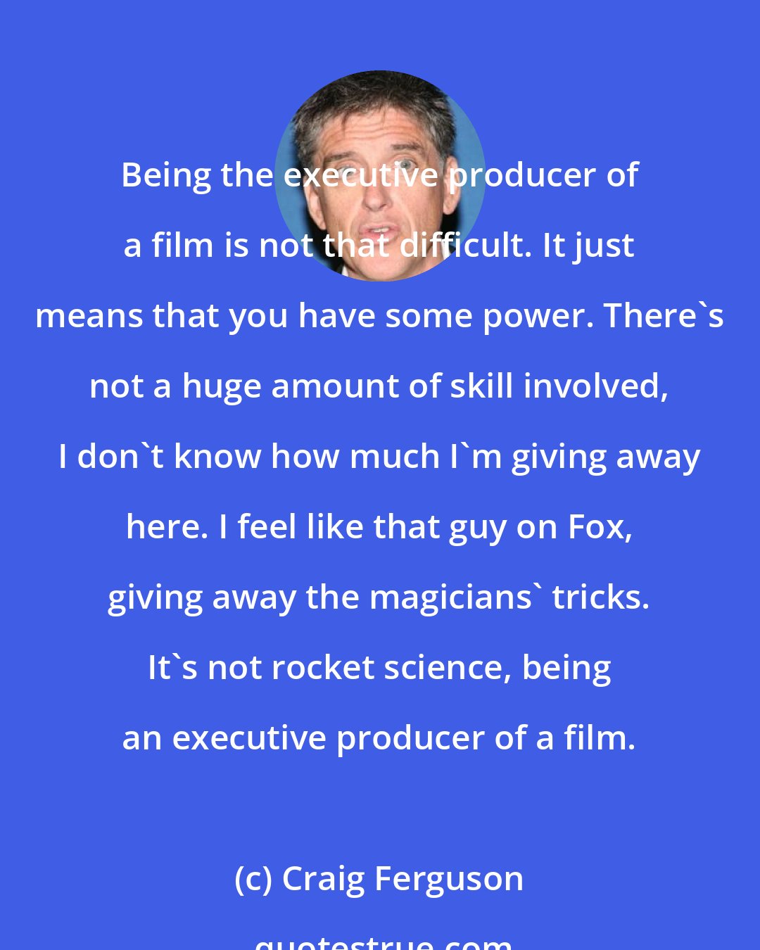 Craig Ferguson: Being the executive producer of a film is not that difficult. It just means that you have some power. There's not a huge amount of skill involved, I don't know how much I'm giving away here. I feel like that guy on Fox, giving away the magicians' tricks. It's not rocket science, being an executive producer of a film.