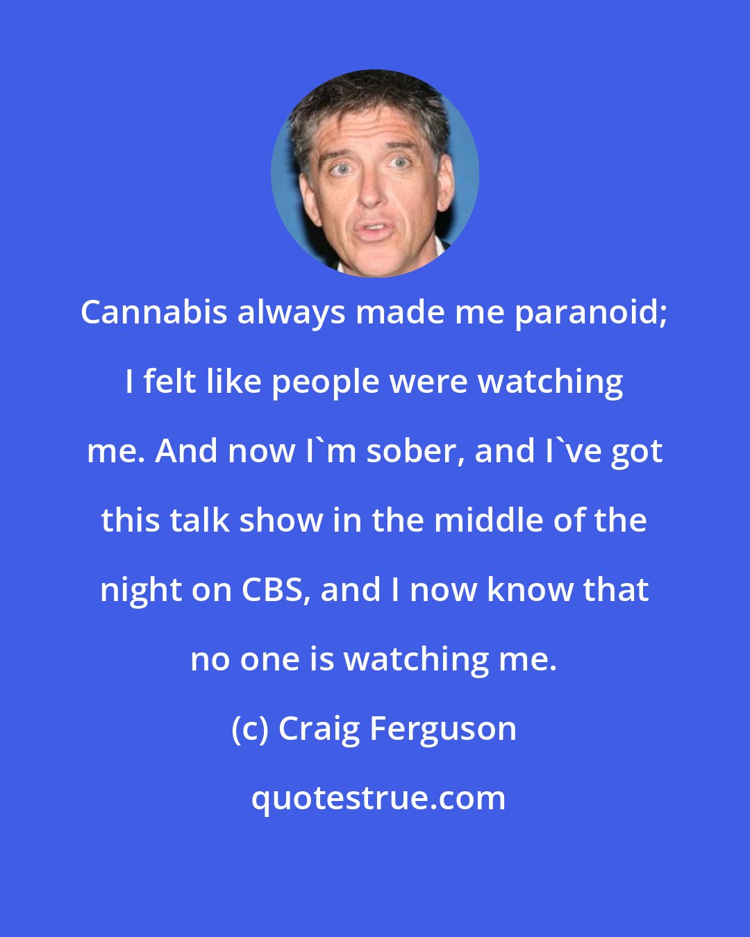 Craig Ferguson: Cannabis always made me paranoid; I felt like people were watching me. And now I'm sober, and I've got this talk show in the middle of the night on CBS, and I now know that no one is watching me.